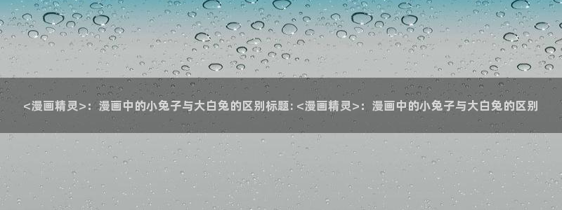 漫蛙网站登录链接：<漫画精灵>：漫画中的小兔子与大白兔的区别标题: <漫画精灵>：漫画中的小兔子与大白兔的区别